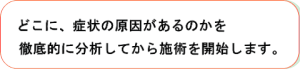 どこに、症状の原因があるのかを徹底的に分析してから施術を開始します。