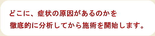 どこに、症状の原因があるのかを徹底的に分析してから施術を開始します。